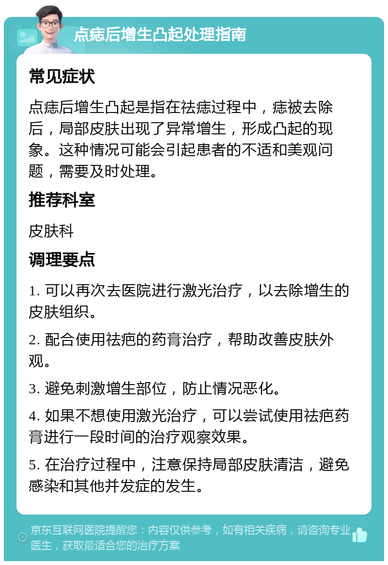 点痣后增生凸起处理指南 常见症状 点痣后增生凸起是指在祛痣过程中，痣被去除后，局部皮肤出现了异常增生，形成凸起的现象。这种情况可能会引起患者的不适和美观问题，需要及时处理。 推荐科室 皮肤科 调理要点 1. 可以再次去医院进行激光治疗，以去除增生的皮肤组织。 2. 配合使用祛疤的药膏治疗，帮助改善皮肤外观。 3. 避免刺激增生部位，防止情况恶化。 4. 如果不想使用激光治疗，可以尝试使用祛疤药膏进行一段时间的治疗观察效果。 5. 在治疗过程中，注意保持局部皮肤清洁，避免感染和其他并发症的发生。