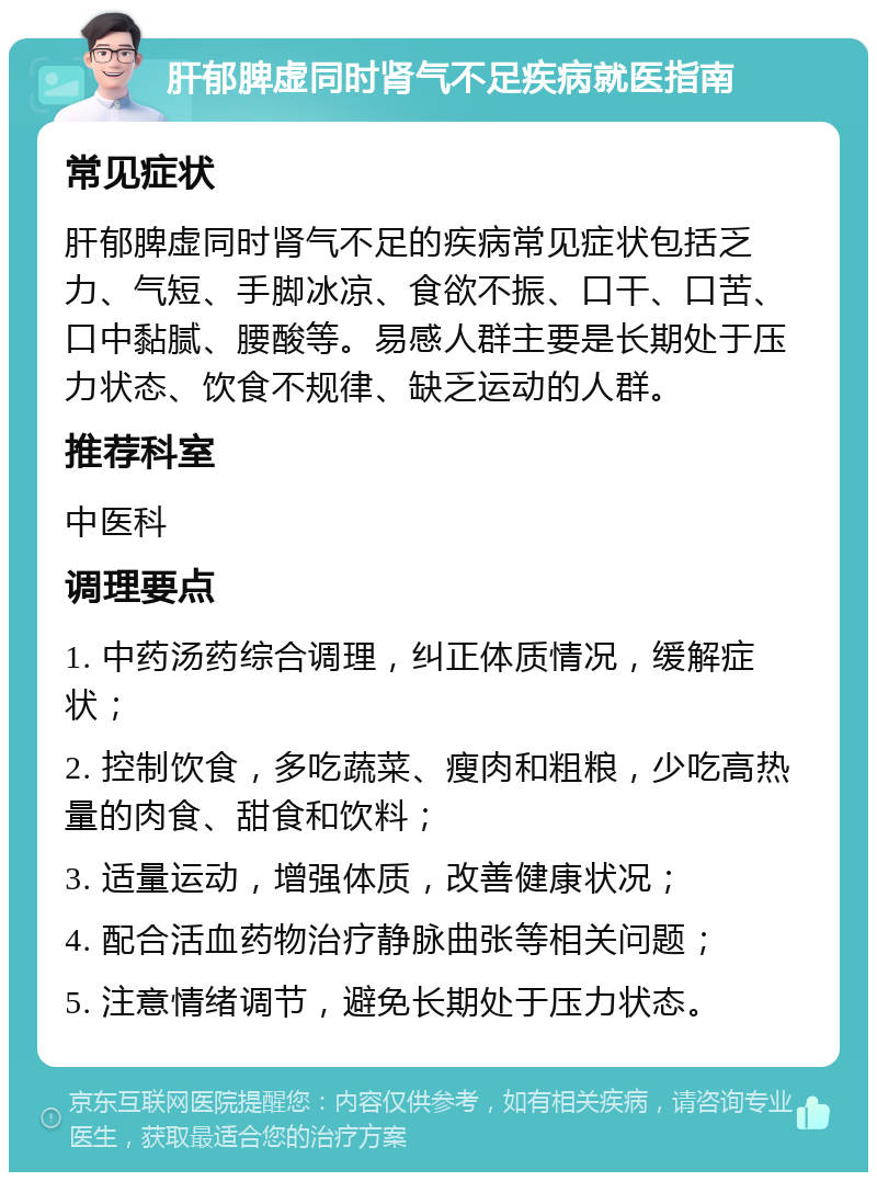 肝郁脾虚同时肾气不足疾病就医指南 常见症状 肝郁脾虚同时肾气不足的疾病常见症状包括乏力、气短、手脚冰凉、食欲不振、口干、口苦、口中黏腻、腰酸等。易感人群主要是长期处于压力状态、饮食不规律、缺乏运动的人群。 推荐科室 中医科 调理要点 1. 中药汤药综合调理，纠正体质情况，缓解症状； 2. 控制饮食，多吃蔬菜、瘦肉和粗粮，少吃高热量的肉食、甜食和饮料； 3. 适量运动，增强体质，改善健康状况； 4. 配合活血药物治疗静脉曲张等相关问题； 5. 注意情绪调节，避免长期处于压力状态。