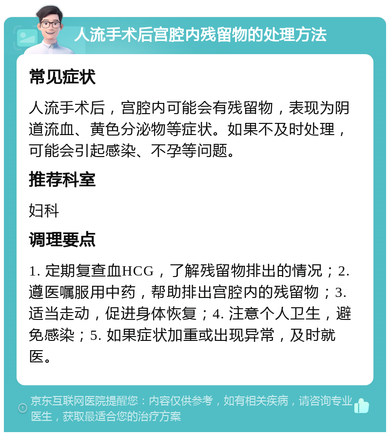 人流手术后宫腔内残留物的处理方法 常见症状 人流手术后，宫腔内可能会有残留物，表现为阴道流血、黄色分泌物等症状。如果不及时处理，可能会引起感染、不孕等问题。 推荐科室 妇科 调理要点 1. 定期复查血HCG，了解残留物排出的情况；2. 遵医嘱服用中药，帮助排出宫腔内的残留物；3. 适当走动，促进身体恢复；4. 注意个人卫生，避免感染；5. 如果症状加重或出现异常，及时就医。