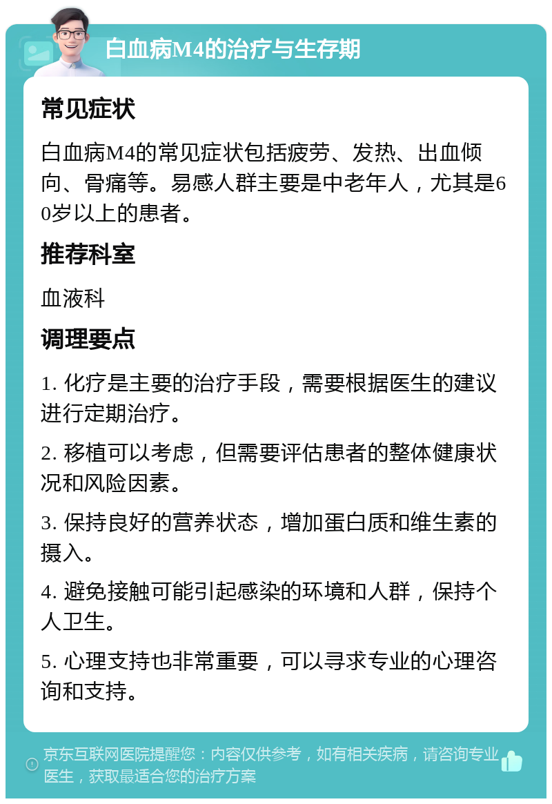 白血病M4的治疗与生存期 常见症状 白血病M4的常见症状包括疲劳、发热、出血倾向、骨痛等。易感人群主要是中老年人，尤其是60岁以上的患者。 推荐科室 血液科 调理要点 1. 化疗是主要的治疗手段，需要根据医生的建议进行定期治疗。 2. 移植可以考虑，但需要评估患者的整体健康状况和风险因素。 3. 保持良好的营养状态，增加蛋白质和维生素的摄入。 4. 避免接触可能引起感染的环境和人群，保持个人卫生。 5. 心理支持也非常重要，可以寻求专业的心理咨询和支持。