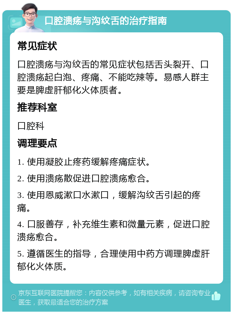 口腔溃疡与沟纹舌的治疗指南 常见症状 口腔溃疡与沟纹舌的常见症状包括舌头裂开、口腔溃疡起白泡、疼痛、不能吃辣等。易感人群主要是脾虚肝郁化火体质者。 推荐科室 口腔科 调理要点 1. 使用凝胶止疼药缓解疼痛症状。 2. 使用溃疡散促进口腔溃疡愈合。 3. 使用恩威漱口水漱口，缓解沟纹舌引起的疼痛。 4. 口服善存，补充维生素和微量元素，促进口腔溃疡愈合。 5. 遵循医生的指导，合理使用中药方调理脾虚肝郁化火体质。