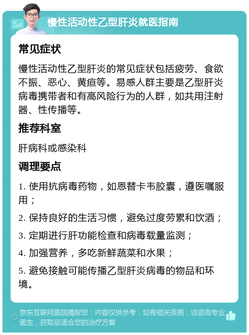 慢性活动性乙型肝炎就医指南 常见症状 慢性活动性乙型肝炎的常见症状包括疲劳、食欲不振、恶心、黄疸等。易感人群主要是乙型肝炎病毒携带者和有高风险行为的人群，如共用注射器、性传播等。 推荐科室 肝病科或感染科 调理要点 1. 使用抗病毒药物，如恩替卡韦胶囊，遵医嘱服用； 2. 保持良好的生活习惯，避免过度劳累和饮酒； 3. 定期进行肝功能检查和病毒载量监测； 4. 加强营养，多吃新鲜蔬菜和水果； 5. 避免接触可能传播乙型肝炎病毒的物品和环境。