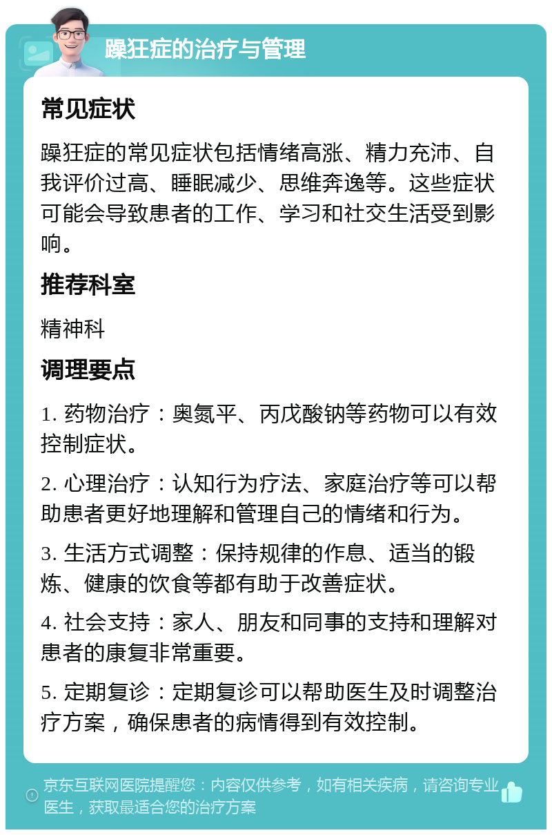 躁狂症的治疗与管理 常见症状 躁狂症的常见症状包括情绪高涨、精力充沛、自我评价过高、睡眠减少、思维奔逸等。这些症状可能会导致患者的工作、学习和社交生活受到影响。 推荐科室 精神科 调理要点 1. 药物治疗：奥氮平、丙戊酸钠等药物可以有效控制症状。 2. 心理治疗：认知行为疗法、家庭治疗等可以帮助患者更好地理解和管理自己的情绪和行为。 3. 生活方式调整：保持规律的作息、适当的锻炼、健康的饮食等都有助于改善症状。 4. 社会支持：家人、朋友和同事的支持和理解对患者的康复非常重要。 5. 定期复诊：定期复诊可以帮助医生及时调整治疗方案，确保患者的病情得到有效控制。