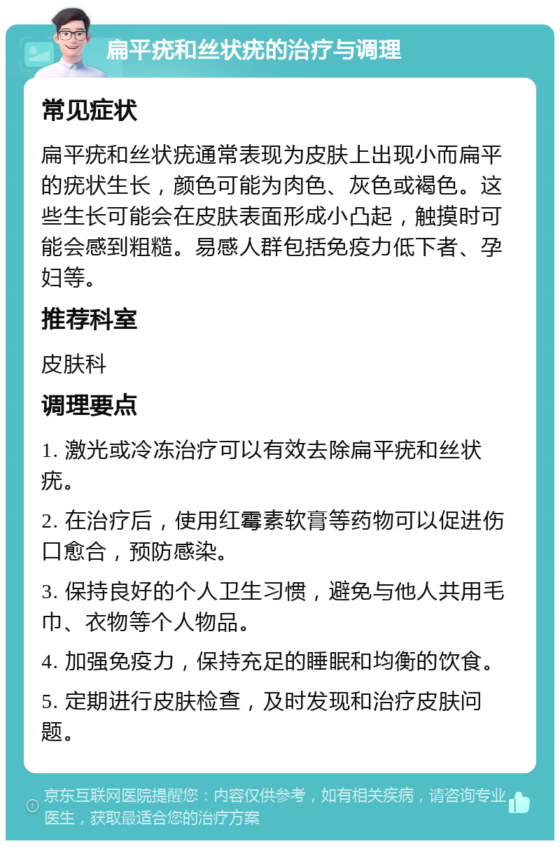 扁平疣和丝状疣的治疗与调理 常见症状 扁平疣和丝状疣通常表现为皮肤上出现小而扁平的疣状生长，颜色可能为肉色、灰色或褐色。这些生长可能会在皮肤表面形成小凸起，触摸时可能会感到粗糙。易感人群包括免疫力低下者、孕妇等。 推荐科室 皮肤科 调理要点 1. 激光或冷冻治疗可以有效去除扁平疣和丝状疣。 2. 在治疗后，使用红霉素软膏等药物可以促进伤口愈合，预防感染。 3. 保持良好的个人卫生习惯，避免与他人共用毛巾、衣物等个人物品。 4. 加强免疫力，保持充足的睡眠和均衡的饮食。 5. 定期进行皮肤检查，及时发现和治疗皮肤问题。