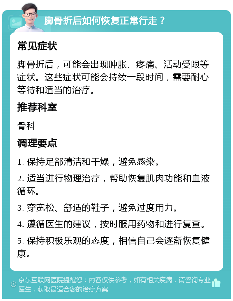 脚骨折后如何恢复正常行走？ 常见症状 脚骨折后，可能会出现肿胀、疼痛、活动受限等症状。这些症状可能会持续一段时间，需要耐心等待和适当的治疗。 推荐科室 骨科 调理要点 1. 保持足部清洁和干燥，避免感染。 2. 适当进行物理治疗，帮助恢复肌肉功能和血液循环。 3. 穿宽松、舒适的鞋子，避免过度用力。 4. 遵循医生的建议，按时服用药物和进行复查。 5. 保持积极乐观的态度，相信自己会逐渐恢复健康。