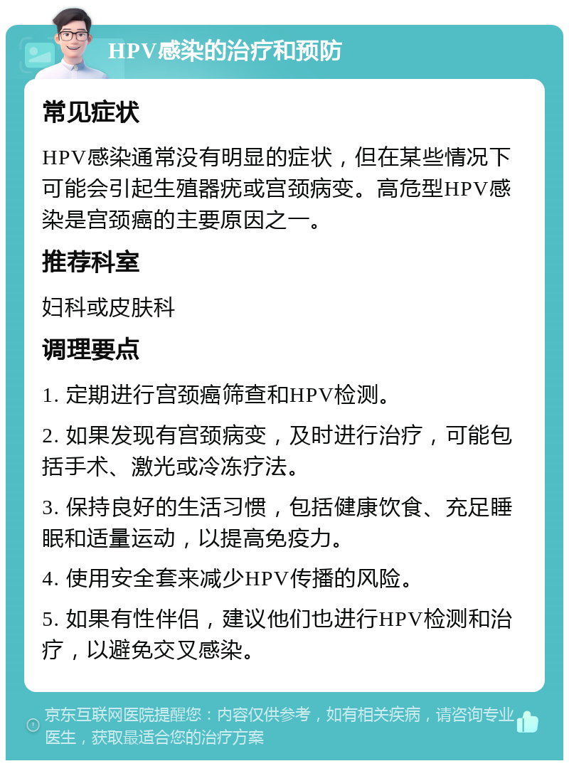 HPV感染的治疗和预防 常见症状 HPV感染通常没有明显的症状，但在某些情况下可能会引起生殖器疣或宫颈病变。高危型HPV感染是宫颈癌的主要原因之一。 推荐科室 妇科或皮肤科 调理要点 1. 定期进行宫颈癌筛查和HPV检测。 2. 如果发现有宫颈病变，及时进行治疗，可能包括手术、激光或冷冻疗法。 3. 保持良好的生活习惯，包括健康饮食、充足睡眠和适量运动，以提高免疫力。 4. 使用安全套来减少HPV传播的风险。 5. 如果有性伴侣，建议他们也进行HPV检测和治疗，以避免交叉感染。