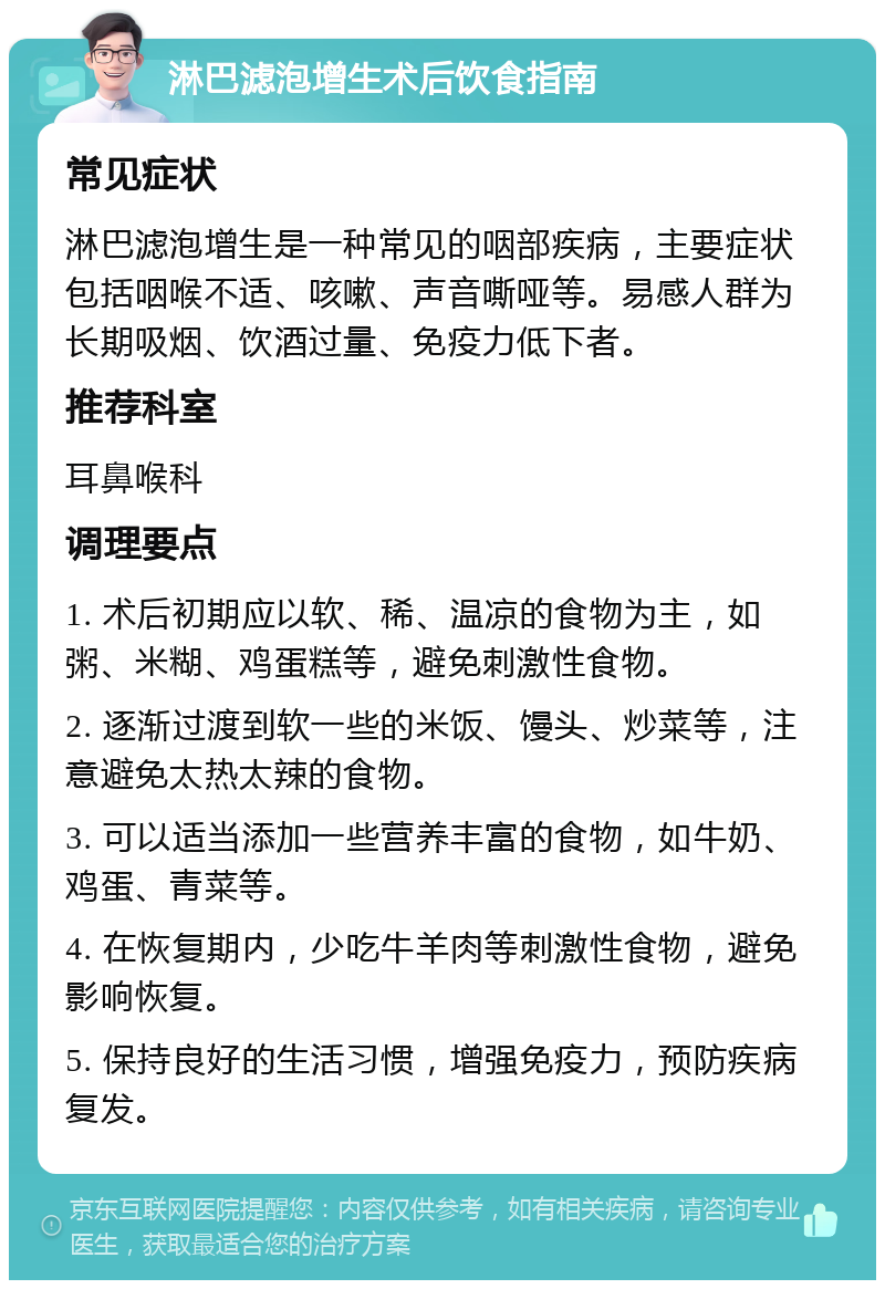 淋巴滤泡增生术后饮食指南 常见症状 淋巴滤泡增生是一种常见的咽部疾病，主要症状包括咽喉不适、咳嗽、声音嘶哑等。易感人群为长期吸烟、饮酒过量、免疫力低下者。 推荐科室 耳鼻喉科 调理要点 1. 术后初期应以软、稀、温凉的食物为主，如粥、米糊、鸡蛋糕等，避免刺激性食物。 2. 逐渐过渡到软一些的米饭、馒头、炒菜等，注意避免太热太辣的食物。 3. 可以适当添加一些营养丰富的食物，如牛奶、鸡蛋、青菜等。 4. 在恢复期内，少吃牛羊肉等刺激性食物，避免影响恢复。 5. 保持良好的生活习惯，增强免疫力，预防疾病复发。