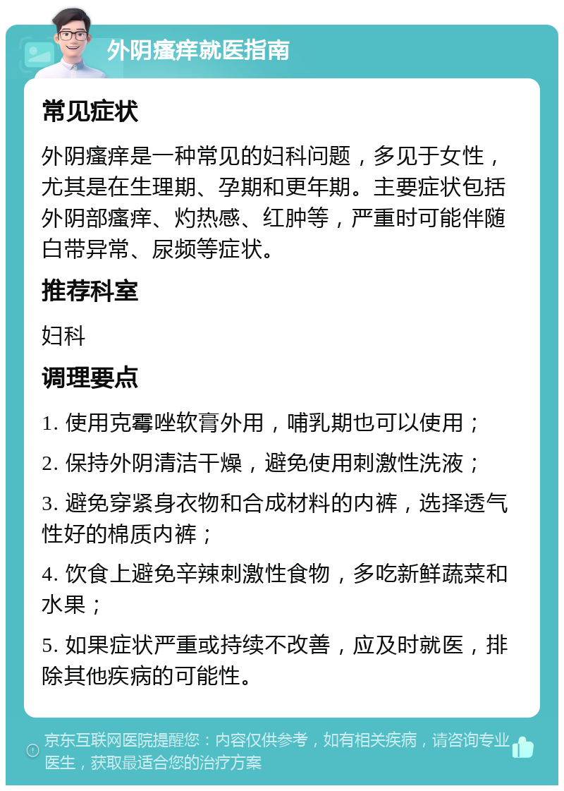 外阴瘙痒就医指南 常见症状 外阴瘙痒是一种常见的妇科问题，多见于女性，尤其是在生理期、孕期和更年期。主要症状包括外阴部瘙痒、灼热感、红肿等，严重时可能伴随白带异常、尿频等症状。 推荐科室 妇科 调理要点 1. 使用克霉唑软膏外用，哺乳期也可以使用； 2. 保持外阴清洁干燥，避免使用刺激性洗液； 3. 避免穿紧身衣物和合成材料的内裤，选择透气性好的棉质内裤； 4. 饮食上避免辛辣刺激性食物，多吃新鲜蔬菜和水果； 5. 如果症状严重或持续不改善，应及时就医，排除其他疾病的可能性。