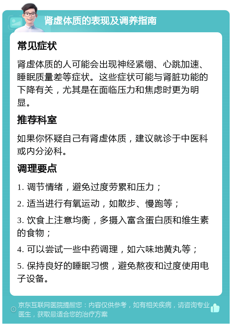 肾虚体质的表现及调养指南 常见症状 肾虚体质的人可能会出现神经紧绷、心跳加速、睡眠质量差等症状。这些症状可能与肾脏功能的下降有关，尤其是在面临压力和焦虑时更为明显。 推荐科室 如果你怀疑自己有肾虚体质，建议就诊于中医科或内分泌科。 调理要点 1. 调节情绪，避免过度劳累和压力； 2. 适当进行有氧运动，如散步、慢跑等； 3. 饮食上注意均衡，多摄入富含蛋白质和维生素的食物； 4. 可以尝试一些中药调理，如六味地黄丸等； 5. 保持良好的睡眠习惯，避免熬夜和过度使用电子设备。