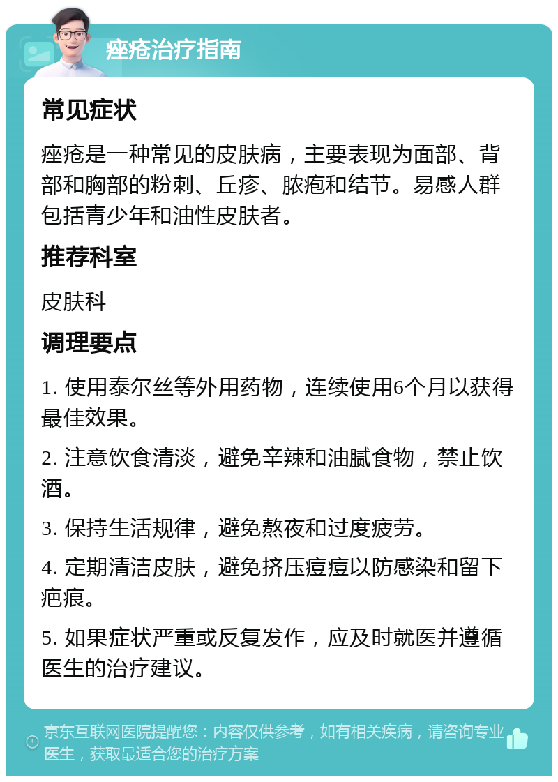 痤疮治疗指南 常见症状 痤疮是一种常见的皮肤病，主要表现为面部、背部和胸部的粉刺、丘疹、脓疱和结节。易感人群包括青少年和油性皮肤者。 推荐科室 皮肤科 调理要点 1. 使用泰尔丝等外用药物，连续使用6个月以获得最佳效果。 2. 注意饮食清淡，避免辛辣和油腻食物，禁止饮酒。 3. 保持生活规律，避免熬夜和过度疲劳。 4. 定期清洁皮肤，避免挤压痘痘以防感染和留下疤痕。 5. 如果症状严重或反复发作，应及时就医并遵循医生的治疗建议。