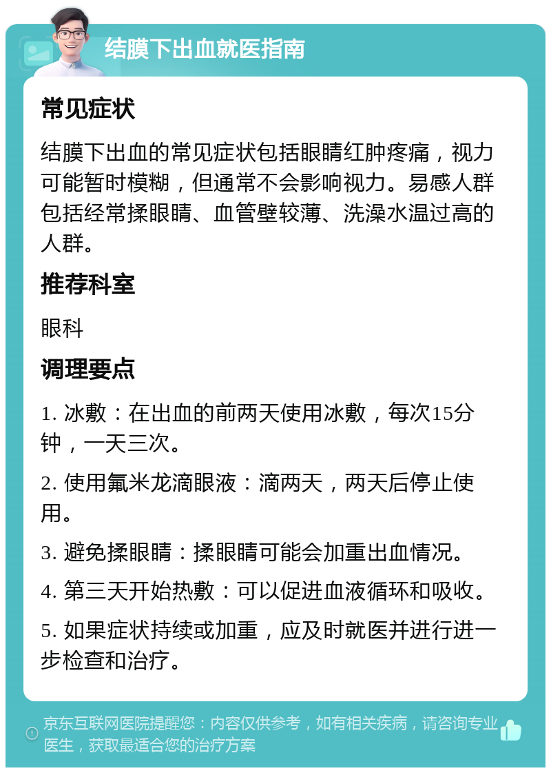 结膜下出血就医指南 常见症状 结膜下出血的常见症状包括眼睛红肿疼痛，视力可能暂时模糊，但通常不会影响视力。易感人群包括经常揉眼睛、血管壁较薄、洗澡水温过高的人群。 推荐科室 眼科 调理要点 1. 冰敷：在出血的前两天使用冰敷，每次15分钟，一天三次。 2. 使用氟米龙滴眼液：滴两天，两天后停止使用。 3. 避免揉眼睛：揉眼睛可能会加重出血情况。 4. 第三天开始热敷：可以促进血液循环和吸收。 5. 如果症状持续或加重，应及时就医并进行进一步检查和治疗。