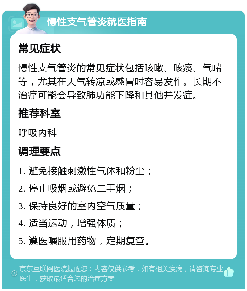 慢性支气管炎就医指南 常见症状 慢性支气管炎的常见症状包括咳嗽、咳痰、气喘等，尤其在天气转凉或感冒时容易发作。长期不治疗可能会导致肺功能下降和其他并发症。 推荐科室 呼吸内科 调理要点 1. 避免接触刺激性气体和粉尘； 2. 停止吸烟或避免二手烟； 3. 保持良好的室内空气质量； 4. 适当运动，增强体质； 5. 遵医嘱服用药物，定期复查。