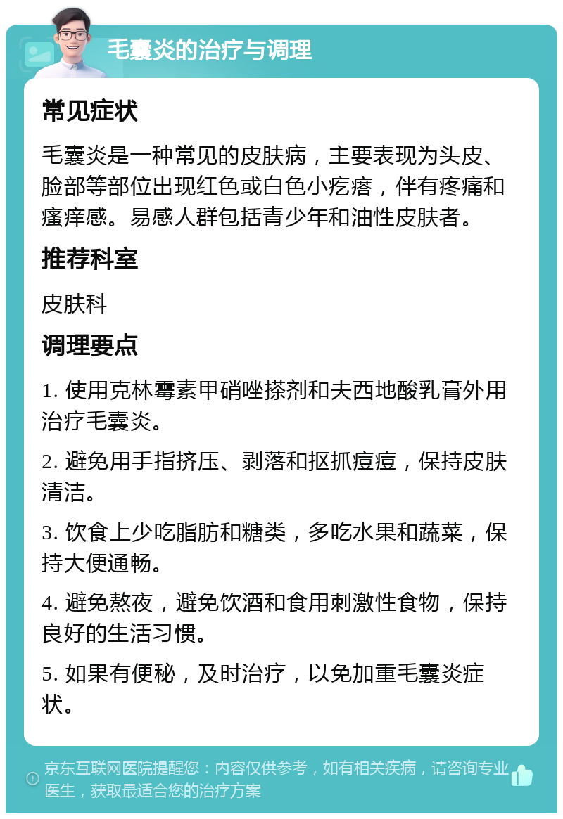 毛囊炎的治疗与调理 常见症状 毛囊炎是一种常见的皮肤病，主要表现为头皮、脸部等部位出现红色或白色小疙瘩，伴有疼痛和瘙痒感。易感人群包括青少年和油性皮肤者。 推荐科室 皮肤科 调理要点 1. 使用克林霉素甲硝唑搽剂和夫西地酸乳膏外用治疗毛囊炎。 2. 避免用手指挤压、剥落和抠抓痘痘，保持皮肤清洁。 3. 饮食上少吃脂肪和糖类，多吃水果和蔬菜，保持大便通畅。 4. 避免熬夜，避免饮酒和食用刺激性食物，保持良好的生活习惯。 5. 如果有便秘，及时治疗，以免加重毛囊炎症状。