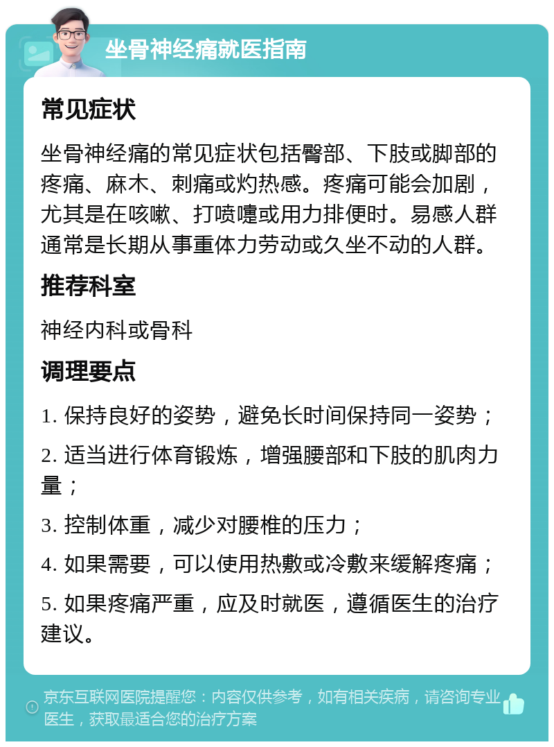 坐骨神经痛就医指南 常见症状 坐骨神经痛的常见症状包括臀部、下肢或脚部的疼痛、麻木、刺痛或灼热感。疼痛可能会加剧，尤其是在咳嗽、打喷嚏或用力排便时。易感人群通常是长期从事重体力劳动或久坐不动的人群。 推荐科室 神经内科或骨科 调理要点 1. 保持良好的姿势，避免长时间保持同一姿势； 2. 适当进行体育锻炼，增强腰部和下肢的肌肉力量； 3. 控制体重，减少对腰椎的压力； 4. 如果需要，可以使用热敷或冷敷来缓解疼痛； 5. 如果疼痛严重，应及时就医，遵循医生的治疗建议。