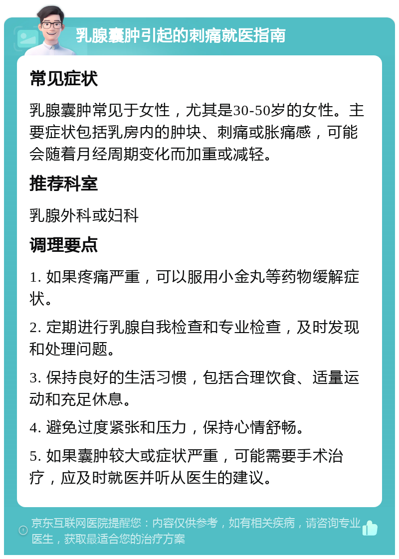 乳腺囊肿引起的刺痛就医指南 常见症状 乳腺囊肿常见于女性，尤其是30-50岁的女性。主要症状包括乳房内的肿块、刺痛或胀痛感，可能会随着月经周期变化而加重或减轻。 推荐科室 乳腺外科或妇科 调理要点 1. 如果疼痛严重，可以服用小金丸等药物缓解症状。 2. 定期进行乳腺自我检查和专业检查，及时发现和处理问题。 3. 保持良好的生活习惯，包括合理饮食、适量运动和充足休息。 4. 避免过度紧张和压力，保持心情舒畅。 5. 如果囊肿较大或症状严重，可能需要手术治疗，应及时就医并听从医生的建议。