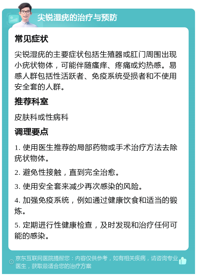 尖锐湿疣的治疗与预防 常见症状 尖锐湿疣的主要症状包括生殖器或肛门周围出现小疣状物体，可能伴随瘙痒、疼痛或灼热感。易感人群包括性活跃者、免疫系统受损者和不使用安全套的人群。 推荐科室 皮肤科或性病科 调理要点 1. 使用医生推荐的局部药物或手术治疗方法去除疣状物体。 2. 避免性接触，直到完全治愈。 3. 使用安全套来减少再次感染的风险。 4. 加强免疫系统，例如通过健康饮食和适当的锻炼。 5. 定期进行性健康检查，及时发现和治疗任何可能的感染。