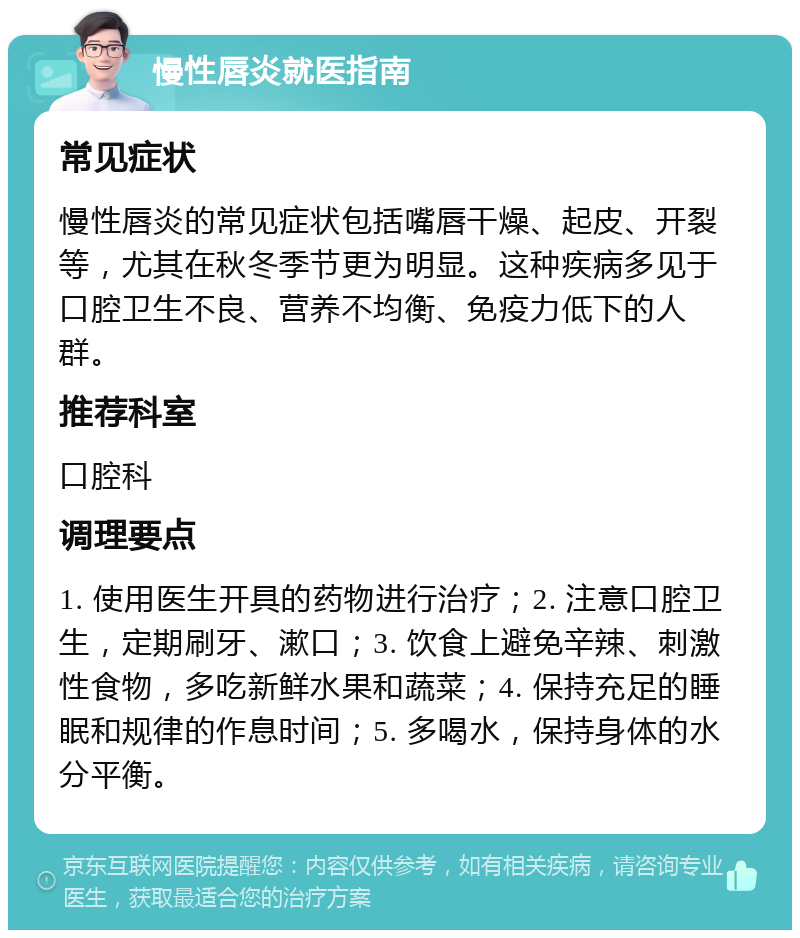 慢性唇炎就医指南 常见症状 慢性唇炎的常见症状包括嘴唇干燥、起皮、开裂等，尤其在秋冬季节更为明显。这种疾病多见于口腔卫生不良、营养不均衡、免疫力低下的人群。 推荐科室 口腔科 调理要点 1. 使用医生开具的药物进行治疗；2. 注意口腔卫生，定期刷牙、漱口；3. 饮食上避免辛辣、刺激性食物，多吃新鲜水果和蔬菜；4. 保持充足的睡眠和规律的作息时间；5. 多喝水，保持身体的水分平衡。