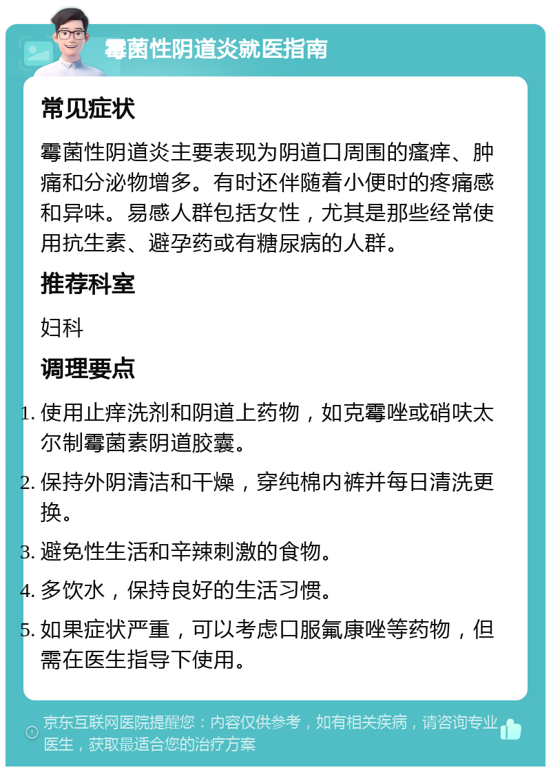 霉菌性阴道炎就医指南 常见症状 霉菌性阴道炎主要表现为阴道口周围的瘙痒、肿痛和分泌物增多。有时还伴随着小便时的疼痛感和异味。易感人群包括女性，尤其是那些经常使用抗生素、避孕药或有糖尿病的人群。 推荐科室 妇科 调理要点 使用止痒洗剂和阴道上药物，如克霉唑或硝呋太尔制霉菌素阴道胶囊。 保持外阴清洁和干燥，穿纯棉内裤并每日清洗更换。 避免性生活和辛辣刺激的食物。 多饮水，保持良好的生活习惯。 如果症状严重，可以考虑口服氟康唑等药物，但需在医生指导下使用。