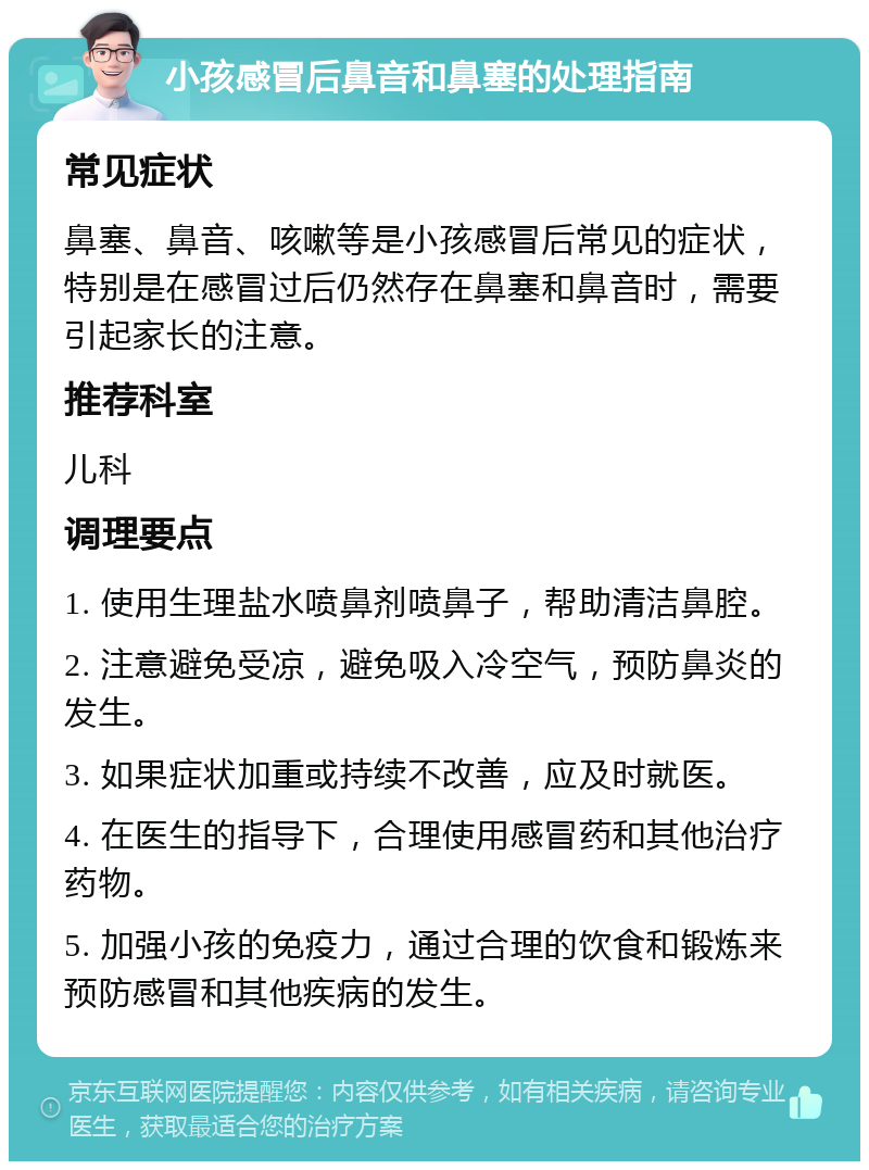 小孩感冒后鼻音和鼻塞的处理指南 常见症状 鼻塞、鼻音、咳嗽等是小孩感冒后常见的症状，特别是在感冒过后仍然存在鼻塞和鼻音时，需要引起家长的注意。 推荐科室 儿科 调理要点 1. 使用生理盐水喷鼻剂喷鼻子，帮助清洁鼻腔。 2. 注意避免受凉，避免吸入冷空气，预防鼻炎的发生。 3. 如果症状加重或持续不改善，应及时就医。 4. 在医生的指导下，合理使用感冒药和其他治疗药物。 5. 加强小孩的免疫力，通过合理的饮食和锻炼来预防感冒和其他疾病的发生。