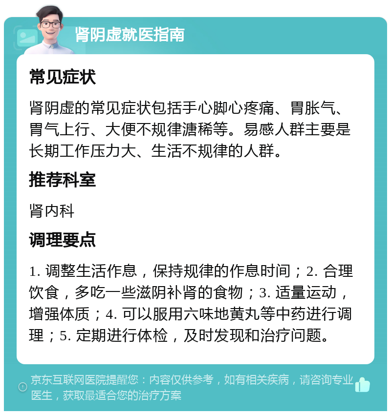 肾阴虚就医指南 常见症状 肾阴虚的常见症状包括手心脚心疼痛、胃胀气、胃气上行、大便不规律溏稀等。易感人群主要是长期工作压力大、生活不规律的人群。 推荐科室 肾内科 调理要点 1. 调整生活作息，保持规律的作息时间；2. 合理饮食，多吃一些滋阴补肾的食物；3. 适量运动，增强体质；4. 可以服用六味地黄丸等中药进行调理；5. 定期进行体检，及时发现和治疗问题。