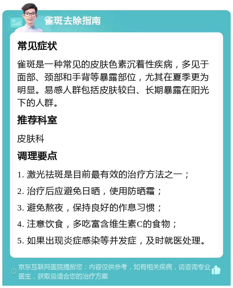 雀斑去除指南 常见症状 雀斑是一种常见的皮肤色素沉着性疾病，多见于面部、颈部和手背等暴露部位，尤其在夏季更为明显。易感人群包括皮肤较白、长期暴露在阳光下的人群。 推荐科室 皮肤科 调理要点 1. 激光祛斑是目前最有效的治疗方法之一； 2. 治疗后应避免日晒，使用防晒霜； 3. 避免熬夜，保持良好的作息习惯； 4. 注意饮食，多吃富含维生素C的食物； 5. 如果出现炎症感染等并发症，及时就医处理。