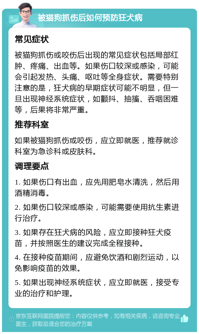 被猫狗抓伤后如何预防狂犬病 常见症状 被猫狗抓伤或咬伤后出现的常见症状包括局部红肿、疼痛、出血等。如果伤口较深或感染，可能会引起发热、头痛、呕吐等全身症状。需要特别注意的是，狂犬病的早期症状可能不明显，但一旦出现神经系统症状，如颤抖、抽搐、吞咽困难等，后果将非常严重。 推荐科室 如果被猫狗抓伤或咬伤，应立即就医，推荐就诊科室为急诊科或皮肤科。 调理要点 1. 如果伤口有出血，应先用肥皂水清洗，然后用酒精消毒。 2. 如果伤口较深或感染，可能需要使用抗生素进行治疗。 3. 如果存在狂犬病的风险，应立即接种狂犬疫苗，并按照医生的建议完成全程接种。 4. 在接种疫苗期间，应避免饮酒和剧烈运动，以免影响疫苗的效果。 5. 如果出现神经系统症状，应立即就医，接受专业的治疗和护理。