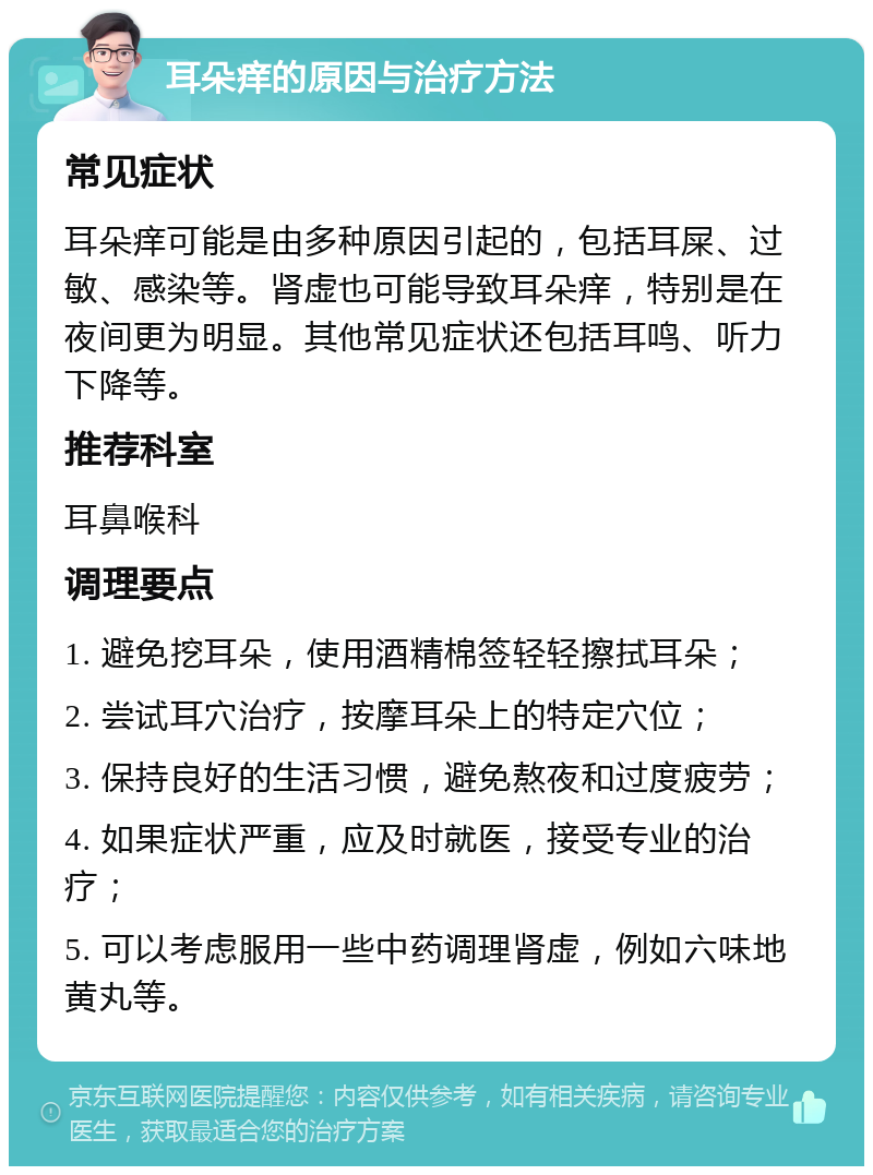 耳朵痒的原因与治疗方法 常见症状 耳朵痒可能是由多种原因引起的，包括耳屎、过敏、感染等。肾虚也可能导致耳朵痒，特别是在夜间更为明显。其他常见症状还包括耳鸣、听力下降等。 推荐科室 耳鼻喉科 调理要点 1. 避免挖耳朵，使用酒精棉签轻轻擦拭耳朵； 2. 尝试耳穴治疗，按摩耳朵上的特定穴位； 3. 保持良好的生活习惯，避免熬夜和过度疲劳； 4. 如果症状严重，应及时就医，接受专业的治疗； 5. 可以考虑服用一些中药调理肾虚，例如六味地黄丸等。