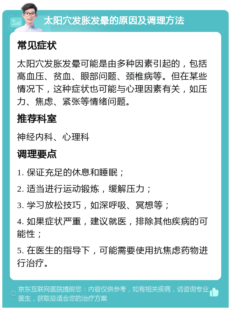 太阳穴发胀发晕的原因及调理方法 常见症状 太阳穴发胀发晕可能是由多种因素引起的，包括高血压、贫血、眼部问题、颈椎病等。但在某些情况下，这种症状也可能与心理因素有关，如压力、焦虑、紧张等情绪问题。 推荐科室 神经内科、心理科 调理要点 1. 保证充足的休息和睡眠； 2. 适当进行运动锻炼，缓解压力； 3. 学习放松技巧，如深呼吸、冥想等； 4. 如果症状严重，建议就医，排除其他疾病的可能性； 5. 在医生的指导下，可能需要使用抗焦虑药物进行治疗。