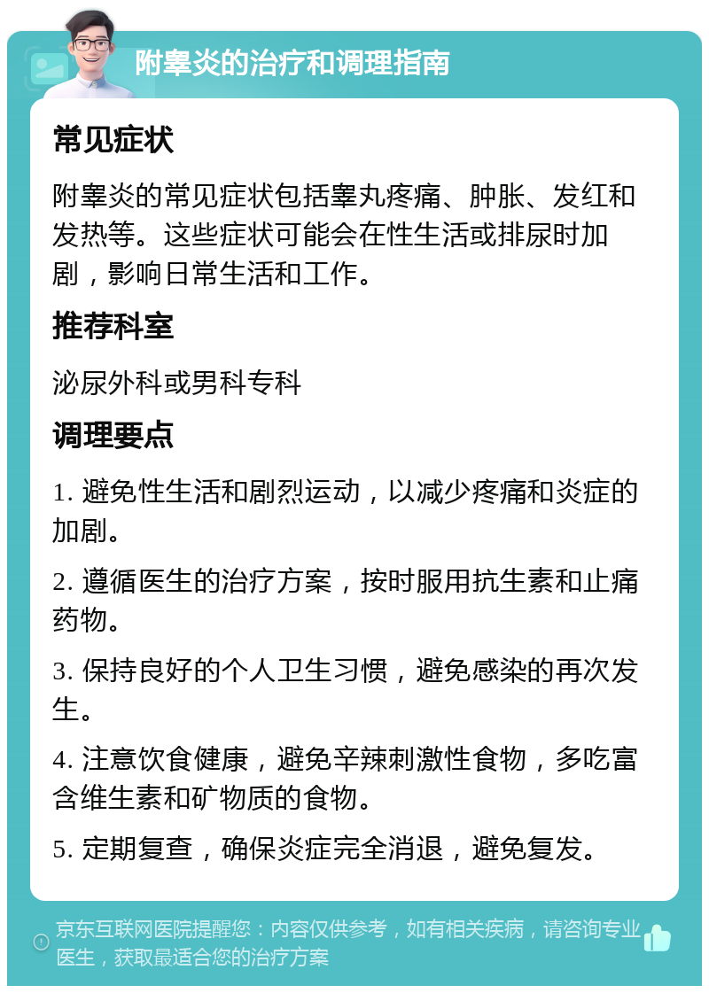 附睾炎的治疗和调理指南 常见症状 附睾炎的常见症状包括睾丸疼痛、肿胀、发红和发热等。这些症状可能会在性生活或排尿时加剧，影响日常生活和工作。 推荐科室 泌尿外科或男科专科 调理要点 1. 避免性生活和剧烈运动，以减少疼痛和炎症的加剧。 2. 遵循医生的治疗方案，按时服用抗生素和止痛药物。 3. 保持良好的个人卫生习惯，避免感染的再次发生。 4. 注意饮食健康，避免辛辣刺激性食物，多吃富含维生素和矿物质的食物。 5. 定期复查，确保炎症完全消退，避免复发。