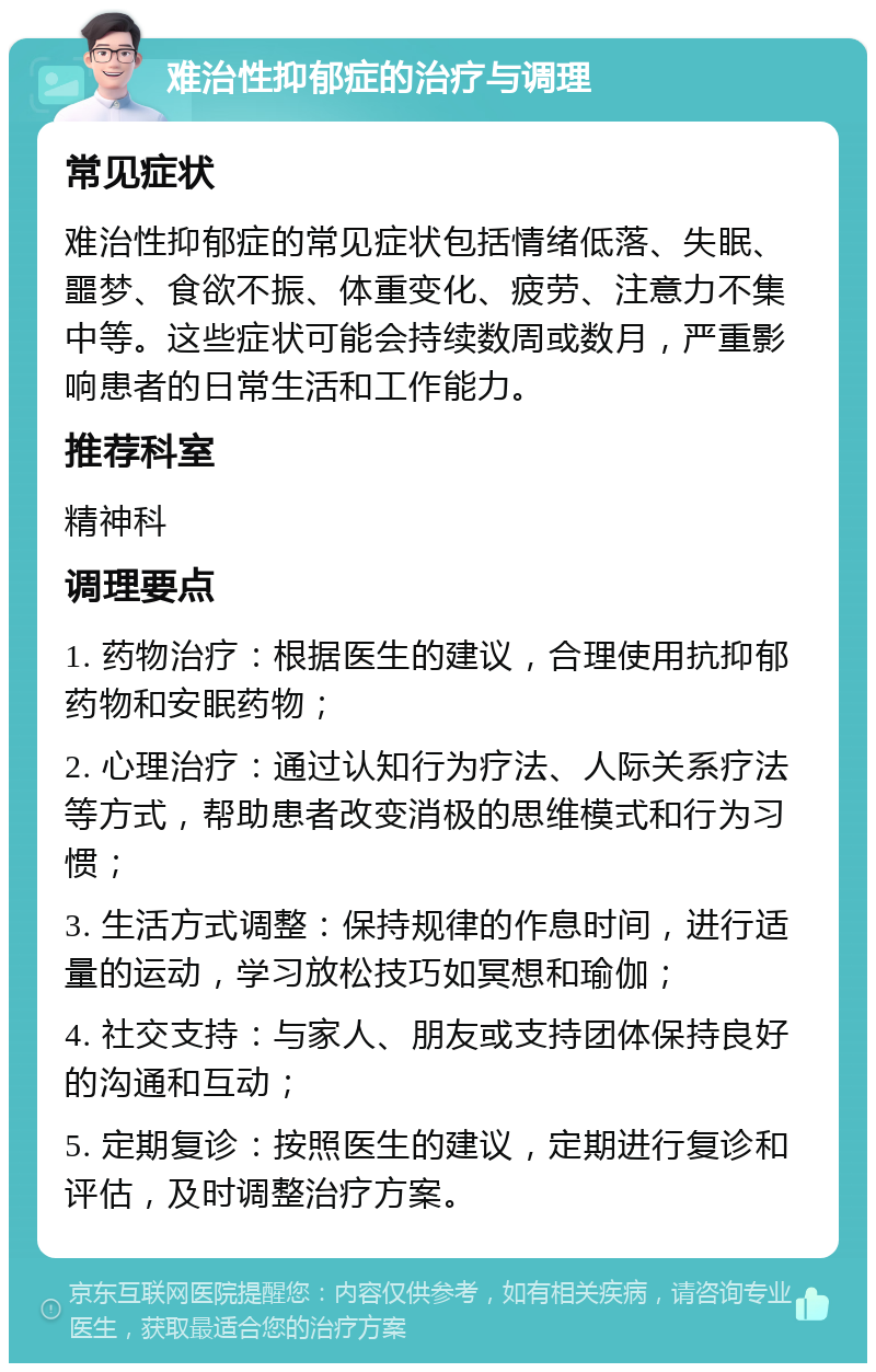 难治性抑郁症的治疗与调理 常见症状 难治性抑郁症的常见症状包括情绪低落、失眠、噩梦、食欲不振、体重变化、疲劳、注意力不集中等。这些症状可能会持续数周或数月，严重影响患者的日常生活和工作能力。 推荐科室 精神科 调理要点 1. 药物治疗：根据医生的建议，合理使用抗抑郁药物和安眠药物； 2. 心理治疗：通过认知行为疗法、人际关系疗法等方式，帮助患者改变消极的思维模式和行为习惯； 3. 生活方式调整：保持规律的作息时间，进行适量的运动，学习放松技巧如冥想和瑜伽； 4. 社交支持：与家人、朋友或支持团体保持良好的沟通和互动； 5. 定期复诊：按照医生的建议，定期进行复诊和评估，及时调整治疗方案。