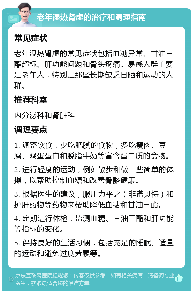 老年湿热肾虚的治疗和调理指南 常见症状 老年湿热肾虚的常见症状包括血糖异常、甘油三酯超标、肝功能问题和骨头疼痛。易感人群主要是老年人，特别是那些长期缺乏日晒和运动的人群。 推荐科室 内分泌科和肾脏科 调理要点 1. 调整饮食，少吃肥腻的食物，多吃瘦肉、豆腐、鸡蛋蛋白和脱脂牛奶等富含蛋白质的食物。 2. 进行轻度的运动，例如散步和做一些简单的体操，以帮助控制血糖和改善骨骼健康。 3. 根据医生的建议，服用力平之（非诺贝特）和护肝药物等药物来帮助降低血糖和甘油三酯。 4. 定期进行体检，监测血糖、甘油三酯和肝功能等指标的变化。 5. 保持良好的生活习惯，包括充足的睡眠、适量的运动和避免过度劳累等。