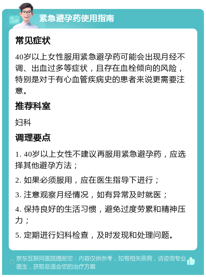 紧急避孕药使用指南 常见症状 40岁以上女性服用紧急避孕药可能会出现月经不调、出血过多等症状，且存在血栓倾向的风险，特别是对于有心血管疾病史的患者来说更需要注意。 推荐科室 妇科 调理要点 1. 40岁以上女性不建议再服用紧急避孕药，应选择其他避孕方法； 2. 如果必须服用，应在医生指导下进行； 3. 注意观察月经情况，如有异常及时就医； 4. 保持良好的生活习惯，避免过度劳累和精神压力； 5. 定期进行妇科检查，及时发现和处理问题。