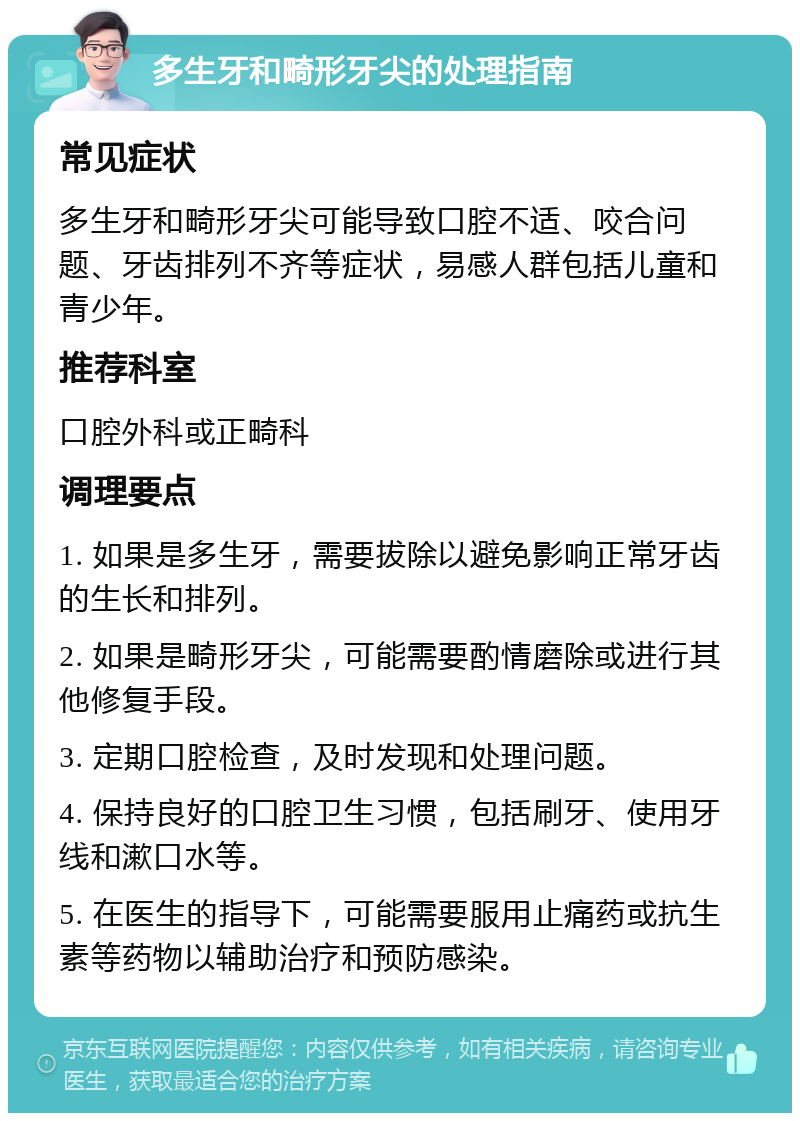 多生牙和畸形牙尖的处理指南 常见症状 多生牙和畸形牙尖可能导致口腔不适、咬合问题、牙齿排列不齐等症状，易感人群包括儿童和青少年。 推荐科室 口腔外科或正畸科 调理要点 1. 如果是多生牙，需要拔除以避免影响正常牙齿的生长和排列。 2. 如果是畸形牙尖，可能需要酌情磨除或进行其他修复手段。 3. 定期口腔检查，及时发现和处理问题。 4. 保持良好的口腔卫生习惯，包括刷牙、使用牙线和漱口水等。 5. 在医生的指导下，可能需要服用止痛药或抗生素等药物以辅助治疗和预防感染。