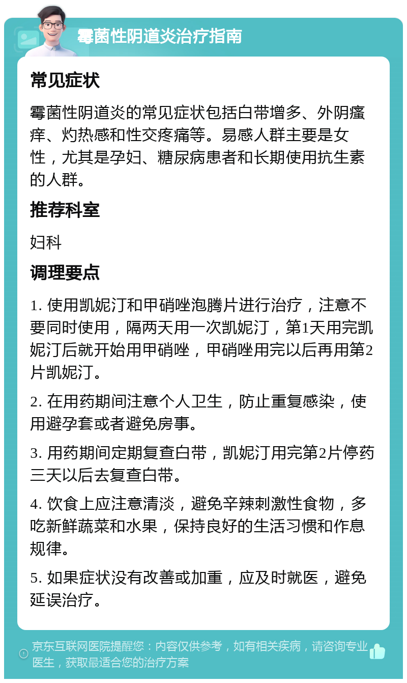 霉菌性阴道炎治疗指南 常见症状 霉菌性阴道炎的常见症状包括白带增多、外阴瘙痒、灼热感和性交疼痛等。易感人群主要是女性，尤其是孕妇、糖尿病患者和长期使用抗生素的人群。 推荐科室 妇科 调理要点 1. 使用凯妮汀和甲硝唑泡腾片进行治疗，注意不要同时使用，隔两天用一次凯妮汀，第1天用完凯妮汀后就开始用甲硝唑，甲硝唑用完以后再用第2片凯妮汀。 2. 在用药期间注意个人卫生，防止重复感染，使用避孕套或者避免房事。 3. 用药期间定期复查白带，凯妮汀用完第2片停药三天以后去复查白带。 4. 饮食上应注意清淡，避免辛辣刺激性食物，多吃新鲜蔬菜和水果，保持良好的生活习惯和作息规律。 5. 如果症状没有改善或加重，应及时就医，避免延误治疗。