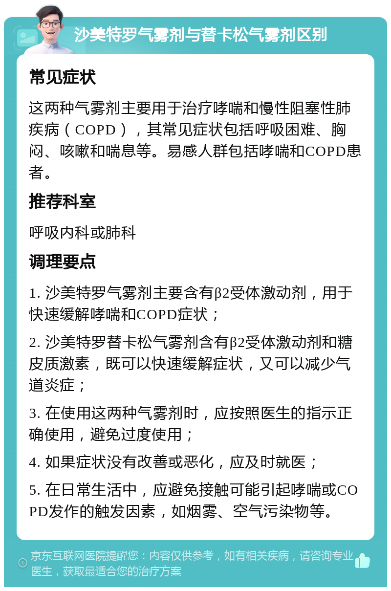 沙美特罗气雾剂与替卡松气雾剂区别 常见症状 这两种气雾剂主要用于治疗哮喘和慢性阻塞性肺疾病（COPD），其常见症状包括呼吸困难、胸闷、咳嗽和喘息等。易感人群包括哮喘和COPD患者。 推荐科室 呼吸内科或肺科 调理要点 1. 沙美特罗气雾剂主要含有β2受体激动剂，用于快速缓解哮喘和COPD症状； 2. 沙美特罗替卡松气雾剂含有β2受体激动剂和糖皮质激素，既可以快速缓解症状，又可以减少气道炎症； 3. 在使用这两种气雾剂时，应按照医生的指示正确使用，避免过度使用； 4. 如果症状没有改善或恶化，应及时就医； 5. 在日常生活中，应避免接触可能引起哮喘或COPD发作的触发因素，如烟雾、空气污染物等。