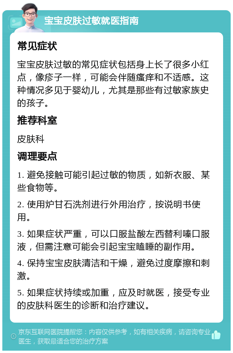 宝宝皮肤过敏就医指南 常见症状 宝宝皮肤过敏的常见症状包括身上长了很多小红点，像疹子一样，可能会伴随瘙痒和不适感。这种情况多见于婴幼儿，尤其是那些有过敏家族史的孩子。 推荐科室 皮肤科 调理要点 1. 避免接触可能引起过敏的物质，如新衣服、某些食物等。 2. 使用炉甘石洗剂进行外用治疗，按说明书使用。 3. 如果症状严重，可以口服盐酸左西替利嗪口服液，但需注意可能会引起宝宝瞌睡的副作用。 4. 保持宝宝皮肤清洁和干燥，避免过度摩擦和刺激。 5. 如果症状持续或加重，应及时就医，接受专业的皮肤科医生的诊断和治疗建议。