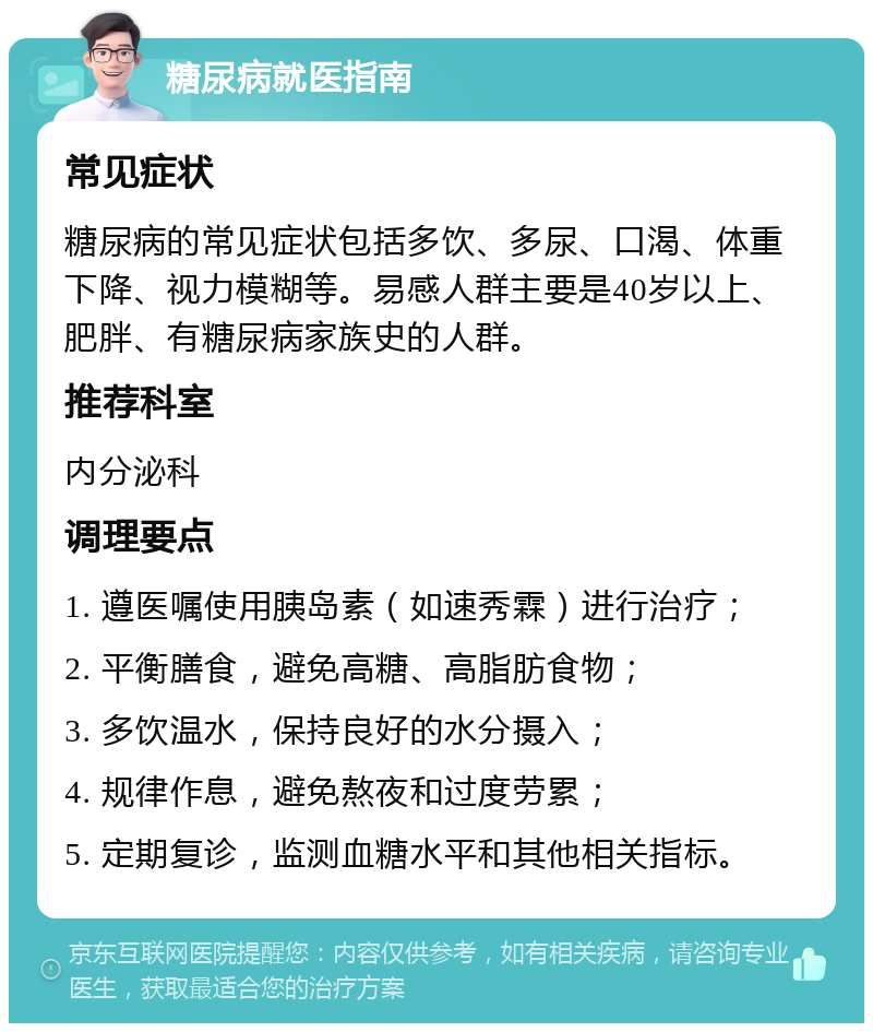 糖尿病就医指南 常见症状 糖尿病的常见症状包括多饮、多尿、口渴、体重下降、视力模糊等。易感人群主要是40岁以上、肥胖、有糖尿病家族史的人群。 推荐科室 内分泌科 调理要点 1. 遵医嘱使用胰岛素（如速秀霖）进行治疗； 2. 平衡膳食，避免高糖、高脂肪食物； 3. 多饮温水，保持良好的水分摄入； 4. 规律作息，避免熬夜和过度劳累； 5. 定期复诊，监测血糖水平和其他相关指标。