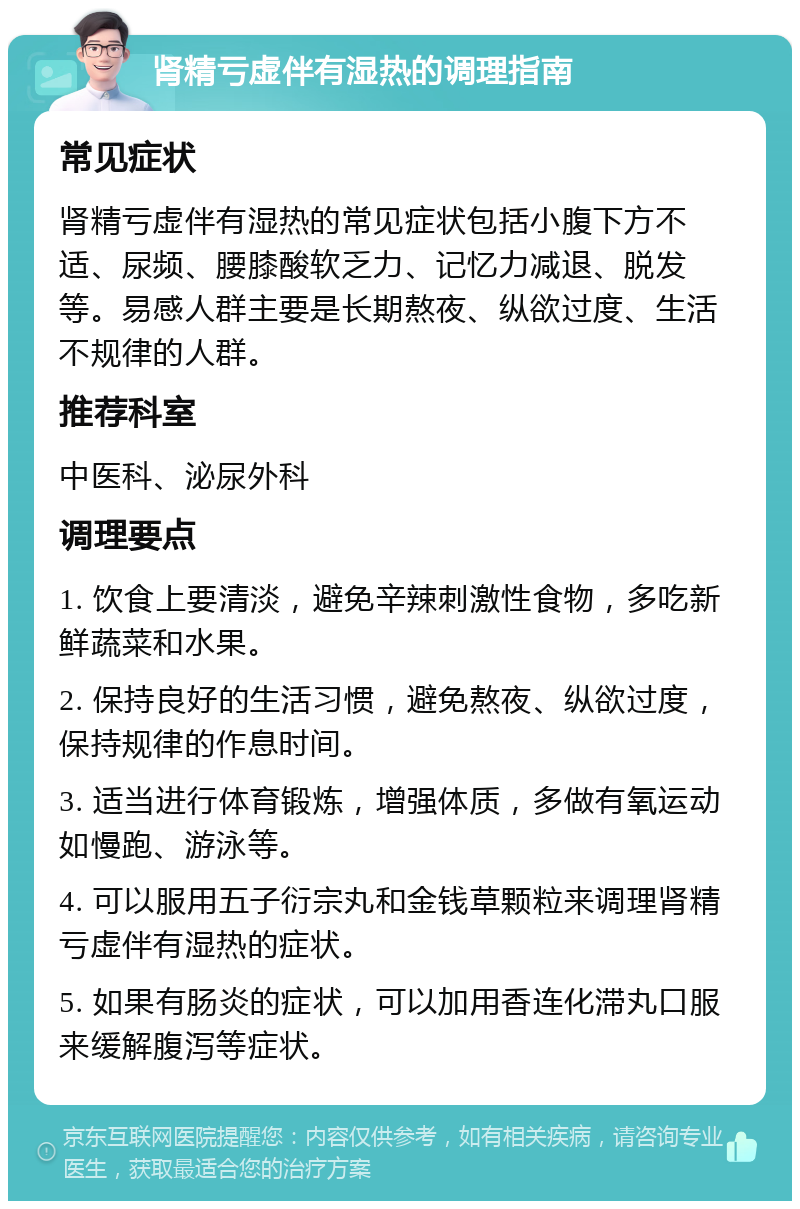 肾精亏虚伴有湿热的调理指南 常见症状 肾精亏虚伴有湿热的常见症状包括小腹下方不适、尿频、腰膝酸软乏力、记忆力减退、脱发等。易感人群主要是长期熬夜、纵欲过度、生活不规律的人群。 推荐科室 中医科、泌尿外科 调理要点 1. 饮食上要清淡，避免辛辣刺激性食物，多吃新鲜蔬菜和水果。 2. 保持良好的生活习惯，避免熬夜、纵欲过度，保持规律的作息时间。 3. 适当进行体育锻炼，增强体质，多做有氧运动如慢跑、游泳等。 4. 可以服用五子衍宗丸和金钱草颗粒来调理肾精亏虚伴有湿热的症状。 5. 如果有肠炎的症状，可以加用香连化滞丸口服来缓解腹泻等症状。