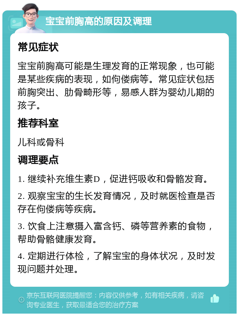 宝宝前胸高的原因及调理 常见症状 宝宝前胸高可能是生理发育的正常现象，也可能是某些疾病的表现，如佝偻病等。常见症状包括前胸突出、肋骨畸形等，易感人群为婴幼儿期的孩子。 推荐科室 儿科或骨科 调理要点 1. 继续补充维生素D，促进钙吸收和骨骼发育。 2. 观察宝宝的生长发育情况，及时就医检查是否存在佝偻病等疾病。 3. 饮食上注意摄入富含钙、磷等营养素的食物，帮助骨骼健康发育。 4. 定期进行体检，了解宝宝的身体状况，及时发现问题并处理。