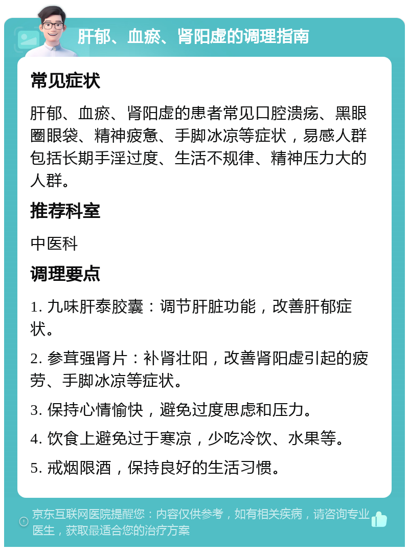 肝郁、血瘀、肾阳虚的调理指南 常见症状 肝郁、血瘀、肾阳虚的患者常见口腔溃疡、黑眼圈眼袋、精神疲惫、手脚冰凉等症状，易感人群包括长期手淫过度、生活不规律、精神压力大的人群。 推荐科室 中医科 调理要点 1. 九味肝泰胶囊：调节肝脏功能，改善肝郁症状。 2. 参茸强肾片：补肾壮阳，改善肾阳虚引起的疲劳、手脚冰凉等症状。 3. 保持心情愉快，避免过度思虑和压力。 4. 饮食上避免过于寒凉，少吃冷饮、水果等。 5. 戒烟限酒，保持良好的生活习惯。