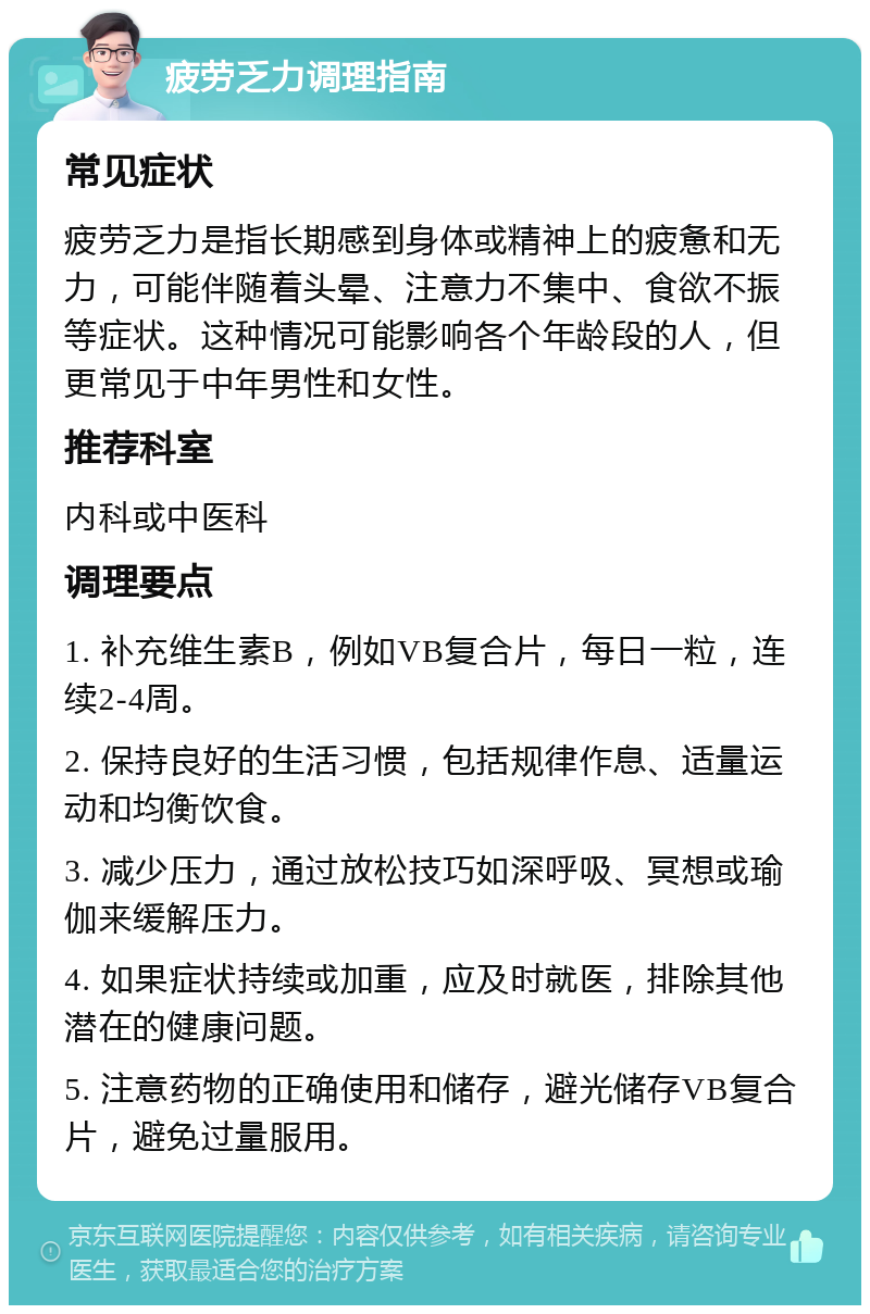 疲劳乏力调理指南 常见症状 疲劳乏力是指长期感到身体或精神上的疲惫和无力，可能伴随着头晕、注意力不集中、食欲不振等症状。这种情况可能影响各个年龄段的人，但更常见于中年男性和女性。 推荐科室 内科或中医科 调理要点 1. 补充维生素B，例如VB复合片，每日一粒，连续2-4周。 2. 保持良好的生活习惯，包括规律作息、适量运动和均衡饮食。 3. 减少压力，通过放松技巧如深呼吸、冥想或瑜伽来缓解压力。 4. 如果症状持续或加重，应及时就医，排除其他潜在的健康问题。 5. 注意药物的正确使用和储存，避光储存VB复合片，避免过量服用。