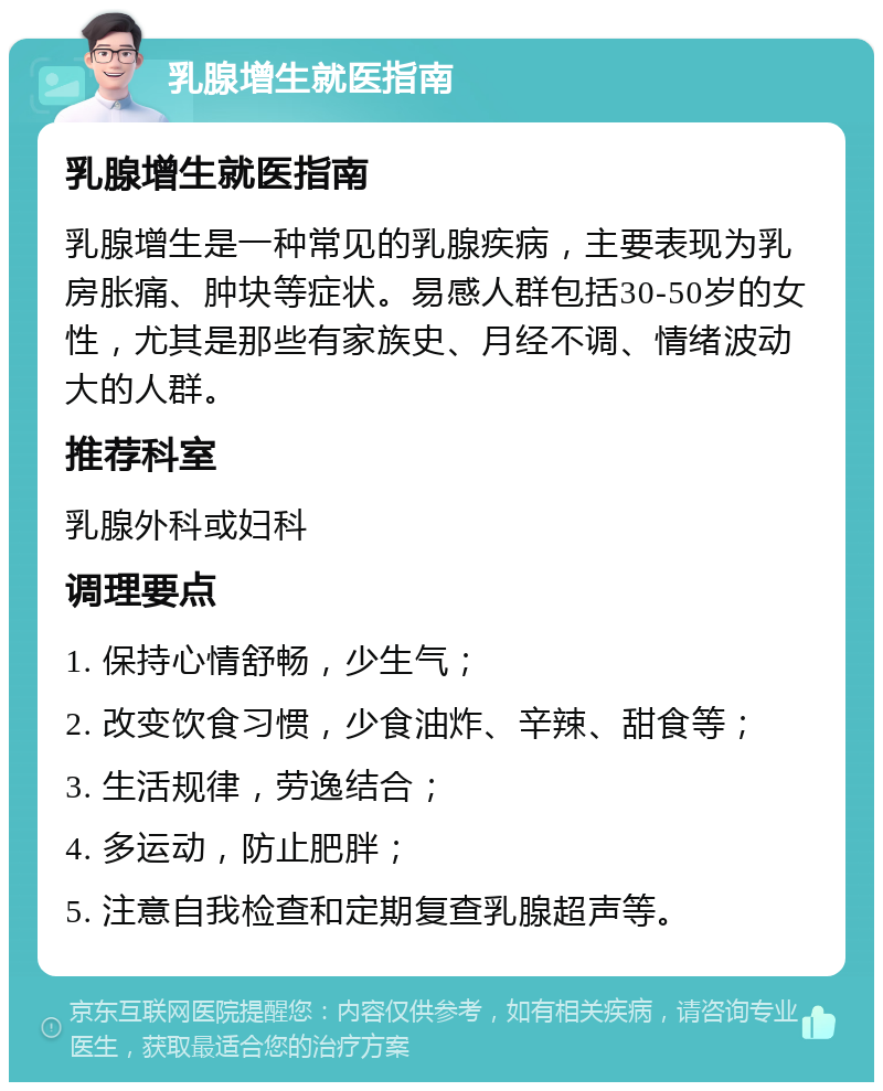 乳腺增生就医指南 乳腺增生就医指南 乳腺增生是一种常见的乳腺疾病，主要表现为乳房胀痛、肿块等症状。易感人群包括30-50岁的女性，尤其是那些有家族史、月经不调、情绪波动大的人群。 推荐科室 乳腺外科或妇科 调理要点 1. 保持心情舒畅，少生气； 2. 改变饮食习惯，少食油炸、辛辣、甜食等； 3. 生活规律，劳逸结合； 4. 多运动，防止肥胖； 5. 注意自我检查和定期复查乳腺超声等。