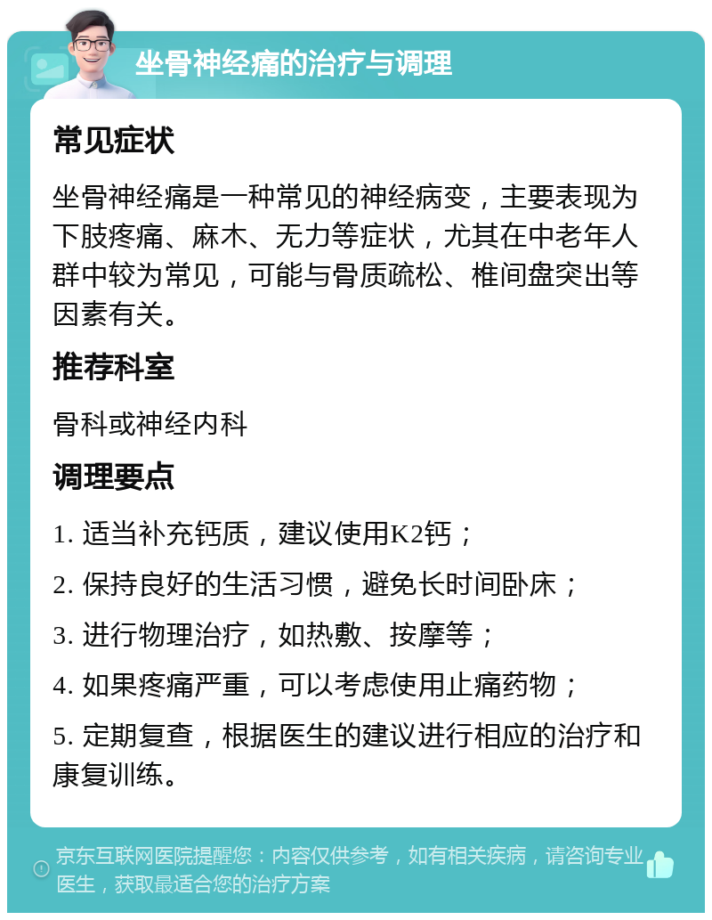 坐骨神经痛的治疗与调理 常见症状 坐骨神经痛是一种常见的神经病变，主要表现为下肢疼痛、麻木、无力等症状，尤其在中老年人群中较为常见，可能与骨质疏松、椎间盘突出等因素有关。 推荐科室 骨科或神经内科 调理要点 1. 适当补充钙质，建议使用K2钙； 2. 保持良好的生活习惯，避免长时间卧床； 3. 进行物理治疗，如热敷、按摩等； 4. 如果疼痛严重，可以考虑使用止痛药物； 5. 定期复查，根据医生的建议进行相应的治疗和康复训练。