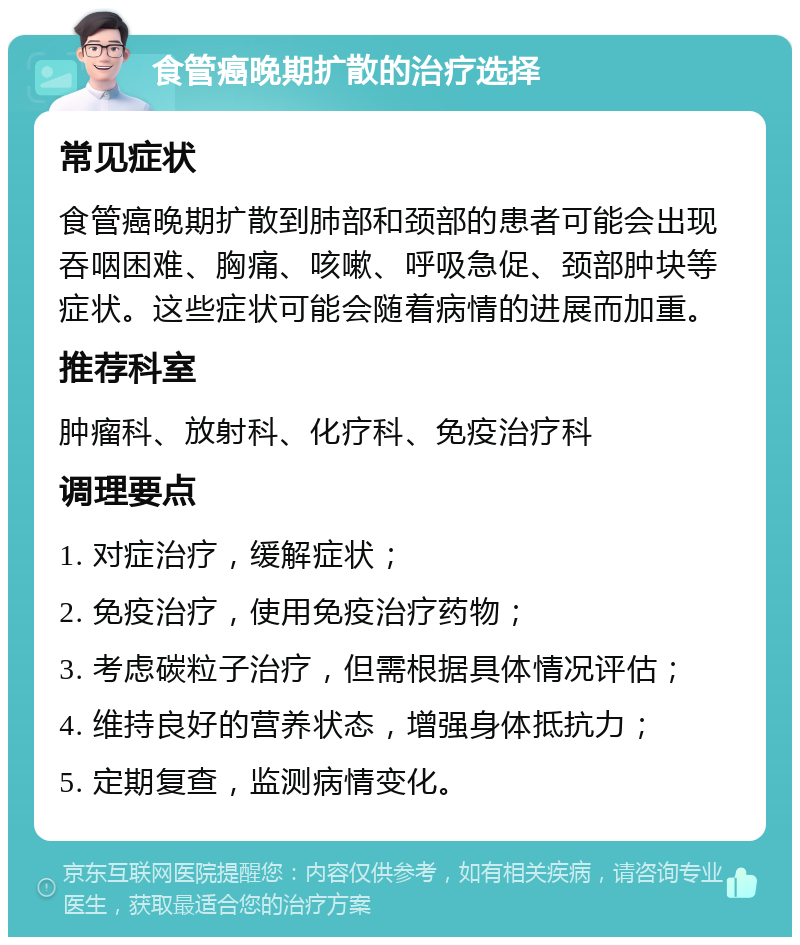 食管癌晚期扩散的治疗选择 常见症状 食管癌晚期扩散到肺部和颈部的患者可能会出现吞咽困难、胸痛、咳嗽、呼吸急促、颈部肿块等症状。这些症状可能会随着病情的进展而加重。 推荐科室 肿瘤科、放射科、化疗科、免疫治疗科 调理要点 1. 对症治疗，缓解症状； 2. 免疫治疗，使用免疫治疗药物； 3. 考虑碳粒子治疗，但需根据具体情况评估； 4. 维持良好的营养状态，增强身体抵抗力； 5. 定期复查，监测病情变化。