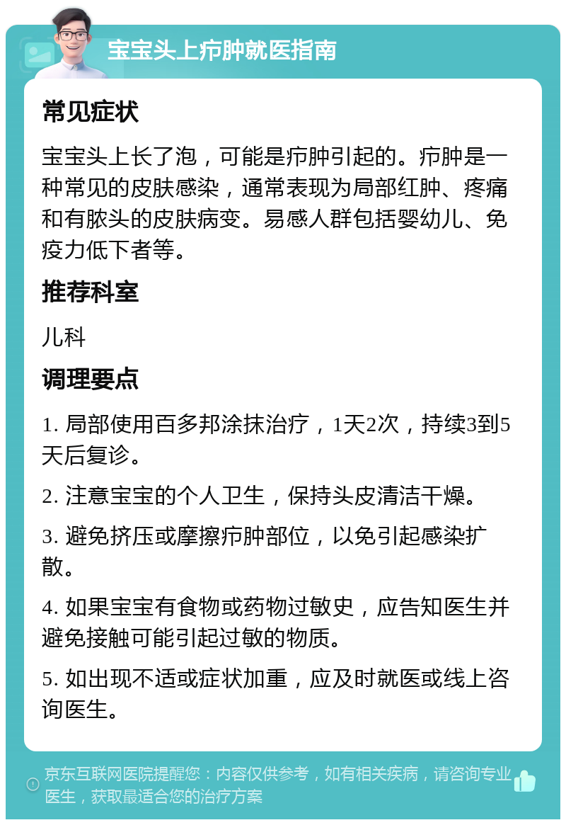 宝宝头上疖肿就医指南 常见症状 宝宝头上长了泡，可能是疖肿引起的。疖肿是一种常见的皮肤感染，通常表现为局部红肿、疼痛和有脓头的皮肤病变。易感人群包括婴幼儿、免疫力低下者等。 推荐科室 儿科 调理要点 1. 局部使用百多邦涂抹治疗，1天2次，持续3到5天后复诊。 2. 注意宝宝的个人卫生，保持头皮清洁干燥。 3. 避免挤压或摩擦疖肿部位，以免引起感染扩散。 4. 如果宝宝有食物或药物过敏史，应告知医生并避免接触可能引起过敏的物质。 5. 如出现不适或症状加重，应及时就医或线上咨询医生。