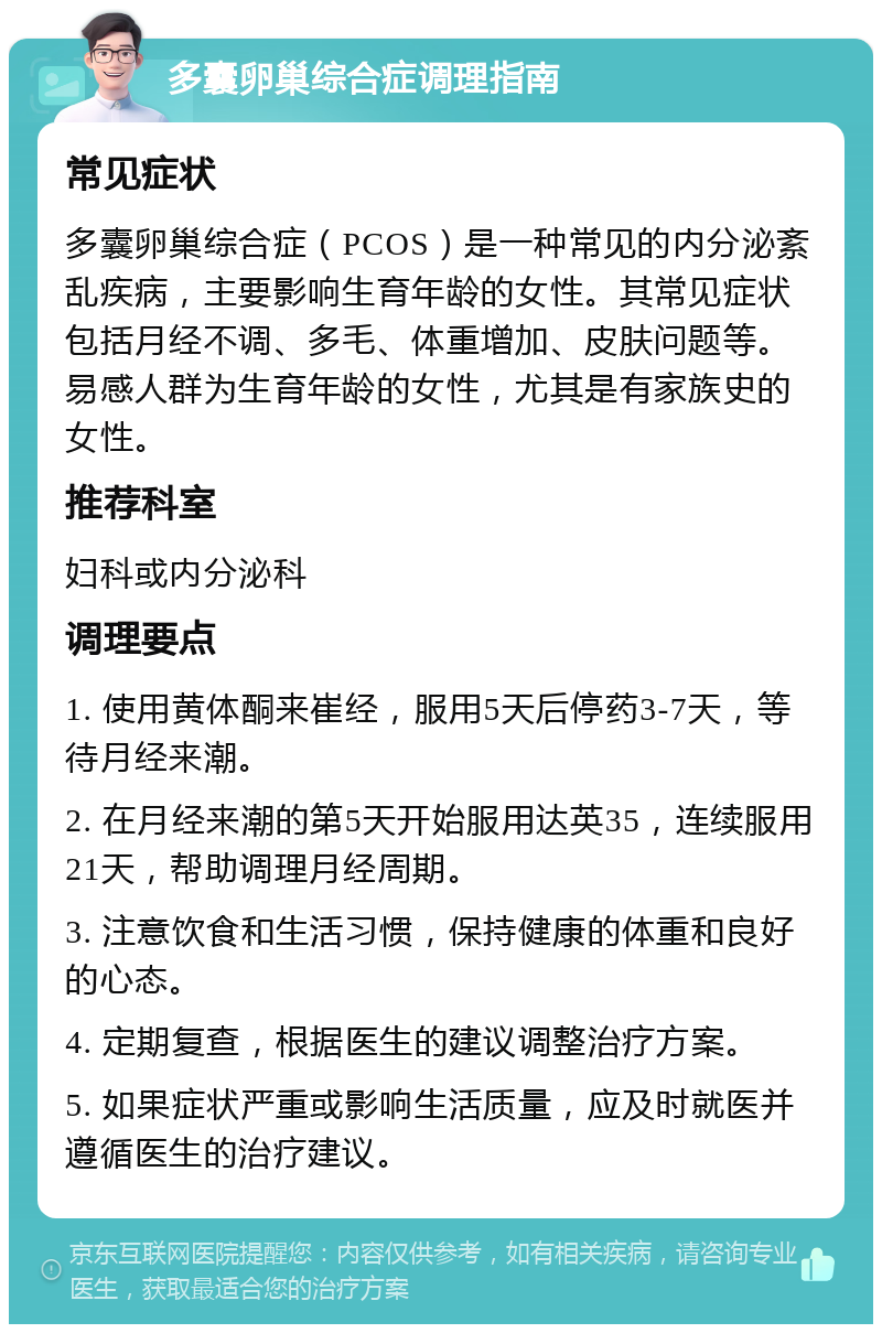 多囊卵巢综合症调理指南 常见症状 多囊卵巢综合症（PCOS）是一种常见的内分泌紊乱疾病，主要影响生育年龄的女性。其常见症状包括月经不调、多毛、体重增加、皮肤问题等。易感人群为生育年龄的女性，尤其是有家族史的女性。 推荐科室 妇科或内分泌科 调理要点 1. 使用黄体酮来崔经，服用5天后停药3-7天，等待月经来潮。 2. 在月经来潮的第5天开始服用达英35，连续服用21天，帮助调理月经周期。 3. 注意饮食和生活习惯，保持健康的体重和良好的心态。 4. 定期复查，根据医生的建议调整治疗方案。 5. 如果症状严重或影响生活质量，应及时就医并遵循医生的治疗建议。