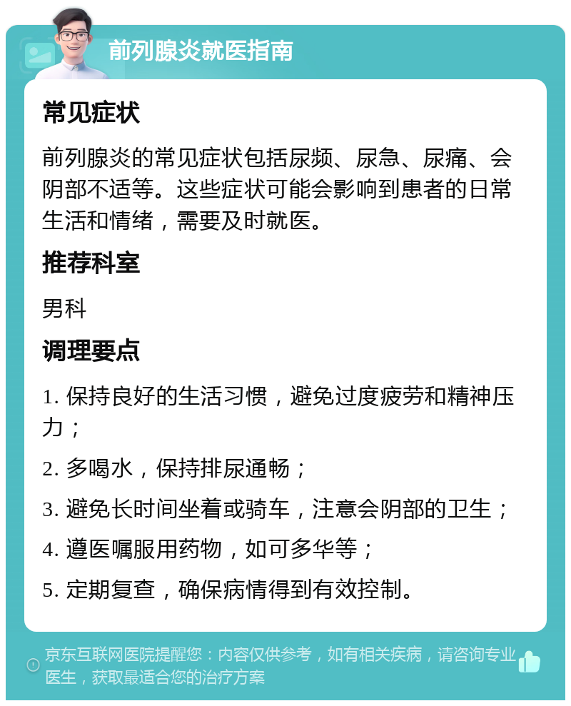 前列腺炎就医指南 常见症状 前列腺炎的常见症状包括尿频、尿急、尿痛、会阴部不适等。这些症状可能会影响到患者的日常生活和情绪，需要及时就医。 推荐科室 男科 调理要点 1. 保持良好的生活习惯，避免过度疲劳和精神压力； 2. 多喝水，保持排尿通畅； 3. 避免长时间坐着或骑车，注意会阴部的卫生； 4. 遵医嘱服用药物，如可多华等； 5. 定期复查，确保病情得到有效控制。