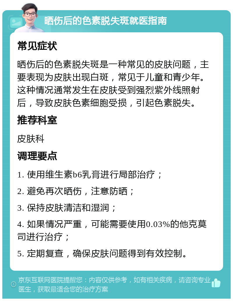 晒伤后的色素脱失斑就医指南 常见症状 晒伤后的色素脱失斑是一种常见的皮肤问题，主要表现为皮肤出现白斑，常见于儿童和青少年。这种情况通常发生在皮肤受到强烈紫外线照射后，导致皮肤色素细胞受损，引起色素脱失。 推荐科室 皮肤科 调理要点 1. 使用维生素b6乳膏进行局部治疗； 2. 避免再次晒伤，注意防晒； 3. 保持皮肤清洁和湿润； 4. 如果情况严重，可能需要使用0.03%的他克莫司进行治疗； 5. 定期复查，确保皮肤问题得到有效控制。