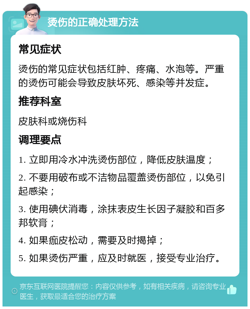 烫伤的正确处理方法 常见症状 烫伤的常见症状包括红肿、疼痛、水泡等。严重的烫伤可能会导致皮肤坏死、感染等并发症。 推荐科室 皮肤科或烧伤科 调理要点 1. 立即用冷水冲洗烫伤部位，降低皮肤温度； 2. 不要用破布或不洁物品覆盖烫伤部位，以免引起感染； 3. 使用碘伏消毒，涂抹表皮生长因子凝胶和百多邦软膏； 4. 如果痂皮松动，需要及时揭掉； 5. 如果烫伤严重，应及时就医，接受专业治疗。