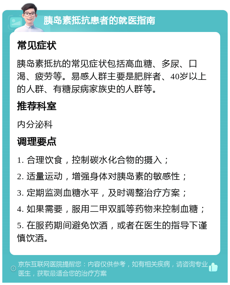 胰岛素抵抗患者的就医指南 常见症状 胰岛素抵抗的常见症状包括高血糖、多尿、口渴、疲劳等。易感人群主要是肥胖者、40岁以上的人群、有糖尿病家族史的人群等。 推荐科室 内分泌科 调理要点 1. 合理饮食，控制碳水化合物的摄入； 2. 适量运动，增强身体对胰岛素的敏感性； 3. 定期监测血糖水平，及时调整治疗方案； 4. 如果需要，服用二甲双胍等药物来控制血糖； 5. 在服药期间避免饮酒，或者在医生的指导下谨慎饮酒。